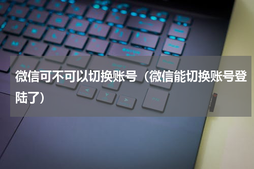 微信可不可以切换账号（微信能切换账号登陆了）