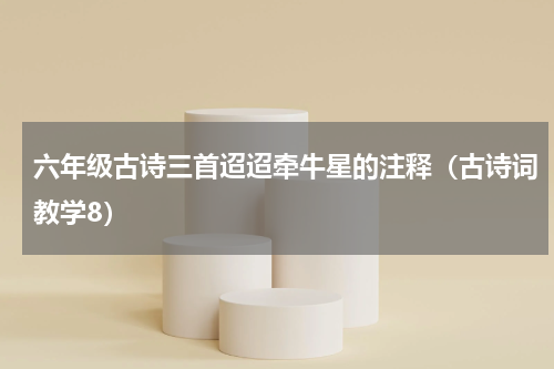 六年级古诗三首迢迢牵牛星的注释（古诗词教学8）