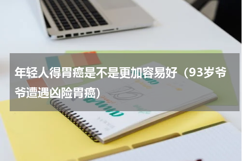 年轻人得胃癌是不是更加容易好（93岁爷爷遭遇凶险胃癌）