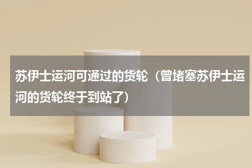 苏伊士运河可通过的货轮（曾堵塞苏伊士运河的货轮终于到站了）