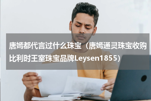 唐嫣都代言过什么珠宝（唐嫣通灵珠宝收购比利时王室珠宝品牌Leysen1855）