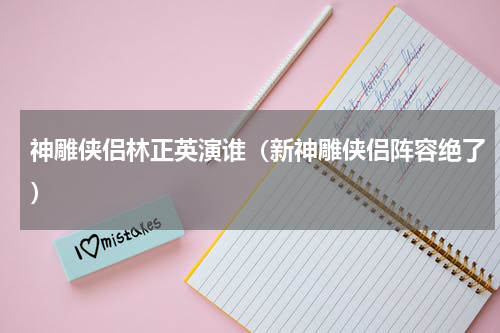 神雕侠侣林正英演谁（新神雕侠侣阵容绝了）