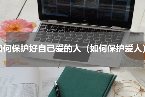 如何保护好自己爱的人（如何保护爱人）