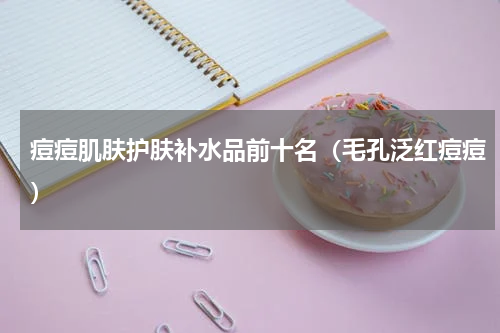 痘痘肌肤护肤补水品前十名（毛孔泛红痘痘）
