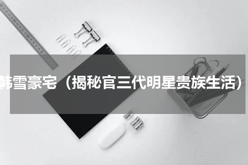 韩雪豪宅（揭秘官三代明星贵族生活）