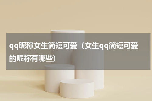 qq昵称女生简短可爱（女生qq简短可爱的昵称有哪些）
