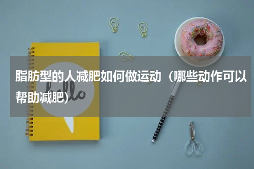 脂肪型的人减肥如何做运动（哪些动作可以帮助减肥）