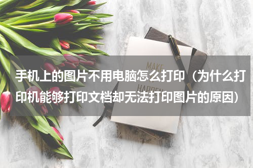 手机上的图片不用电脑怎么打印（为什么打印机能够打印文档却无法打印图片的原因）