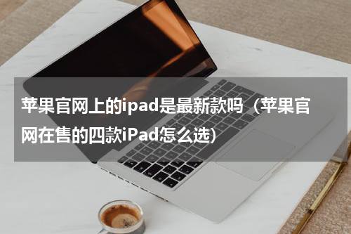 苹果官网上的ipad是最新款吗（苹果官网在售的四款iPad怎么选）