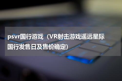 psvr国行游戏（VR射击游戏遥远星际国行发售日及售价确定）