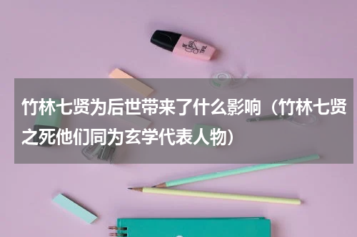 竹林七贤为后世带来了什么影响（竹林七贤之死他们同为玄学代表人物）