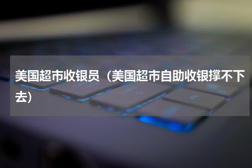 美国超市收银员（美国超市自助收银撑不下去）