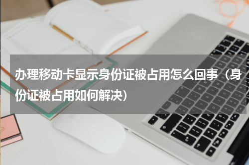 办理移动卡显示身份证被占用怎么回事（身份证被占用如何解决）