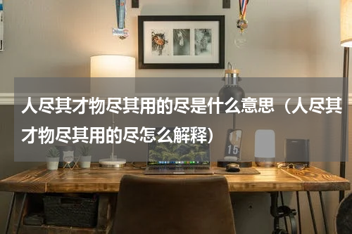 人尽其才物尽其用的尽是什么意思（人尽其才物尽其用的尽怎么解释）