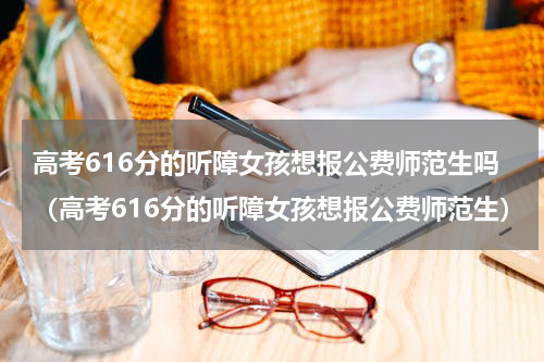 高考616分的听障女孩想报公费师范生吗（高考616分的听障女孩想报公费师范生）