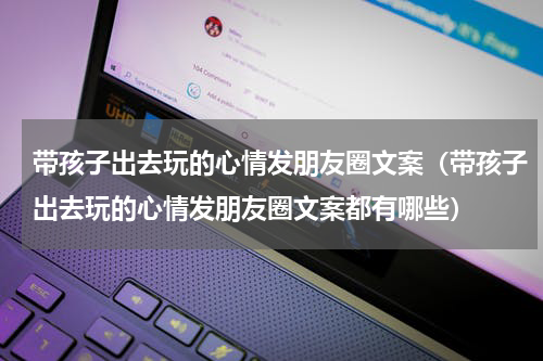 带孩子出去玩的心情发朋友圈文案（带孩子出去玩的心情发朋友圈文案都有哪些）