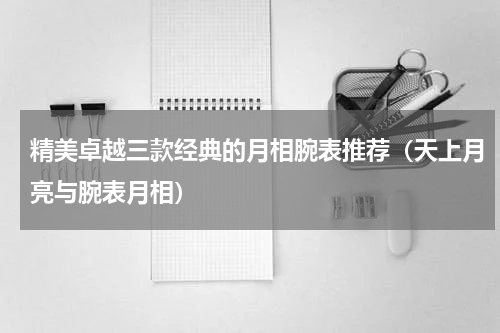 精美卓越三款经典的月相腕表推荐（天上月亮与腕表月相）