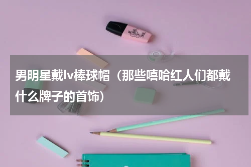 男明星戴lv棒球帽（那些嘻哈红人们都戴什么牌子的首饰）