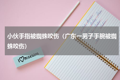 小伙手指被蜘蛛咬伤（广东一男子手腕被蜘蛛咬伤）