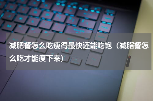 减肥餐怎么吃瘦得最快还能吃饱（减脂餐怎么吃才能瘦下来）