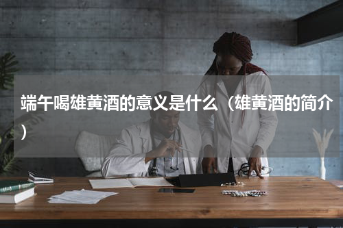 端午喝雄黄酒的意义是什么（雄黄酒的简介）
