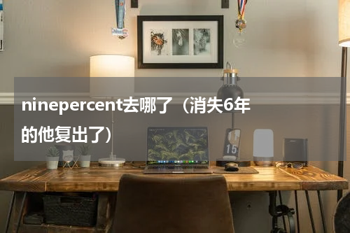 ninepercent去哪了（消失6年的他复出了）
