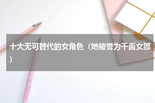 十大无可替代的女角色（她被誉为千面女郎）