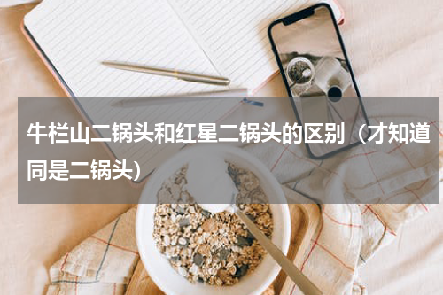 牛栏山二锅头和红星二锅头的区别（才知道同是二锅头）