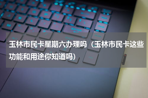 玉林市民卡星期六办理吗（玉林市民卡这些功能和用途你知道吗）