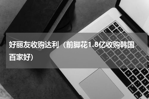 好丽友收购达利（前脚花1.8亿收购韩国百家好）