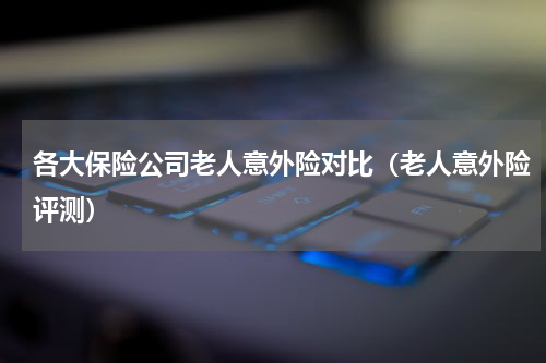 各大保险公司老人意外险对比（老人意外险评测）