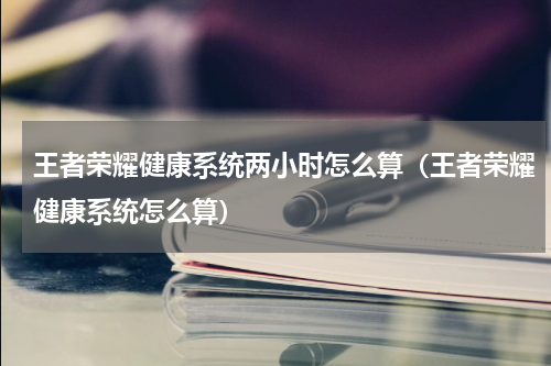 王者荣耀健康系统两小时怎么算（王者荣耀健康系统怎么算）