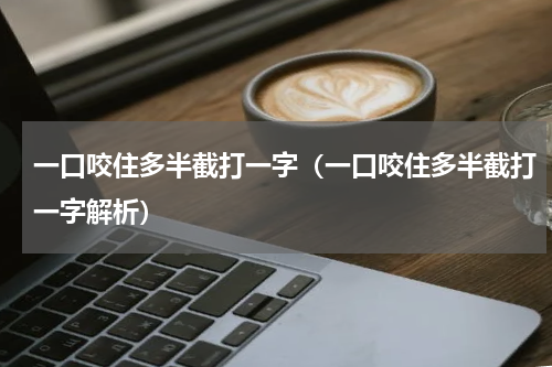 一口咬住多半截打一字（一口咬住多半截打一字解析）