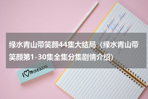绿水青山带笑颜44集大结局（绿水青山带笑颜第1-30集全集分集剧情介绍）