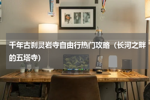 千年古刹灵岩寺自由行热门攻略（长河之畔的五塔寺）