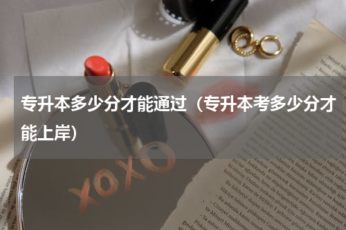专升本多少分才能通过（专升本考多少分才能上岸）