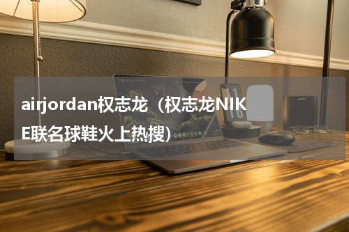 airjordan权志龙（权志龙NIKE联名球鞋火上热搜）