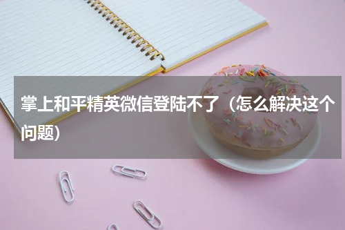 掌上和平精英微信登陆不了（怎么解决这个问题）
