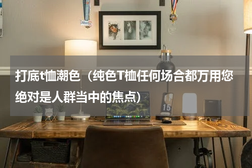 打底t恤潮色（纯色T桖任何场合都万用您绝对是人群当中的焦点）