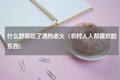 什么野菜吃了清热去火（农村人人都喜欢的东西）