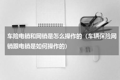 车险电销和网销是怎么操作的（车辆保险网销跟电销是如何操作的）