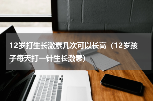 12岁打生长激素几次可以长高（12岁孩子每天打一针生长激素）