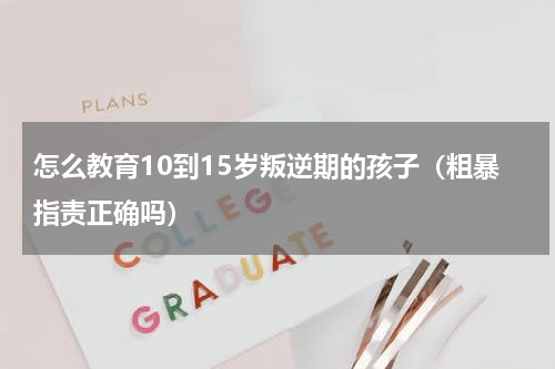 怎么教育10到15岁叛逆期的孩子（粗暴指责正确吗）