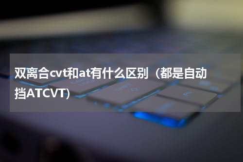 双离合cvt和at有什么区别（都是自动挡ATCVT）