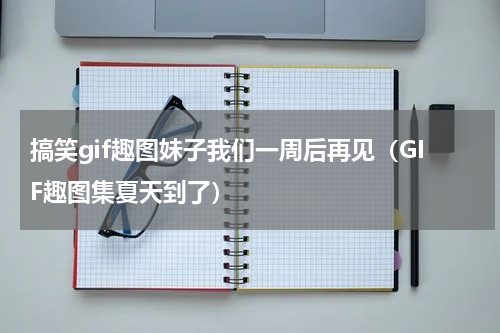搞笑gif趣图妹子我们一周后再见（GIF趣图集夏天到了）
