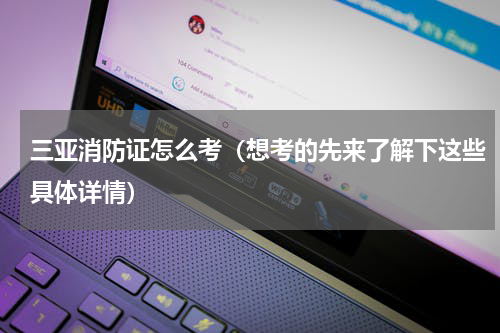 三亚消防证怎么考（想考的先来了解下这些具体详情）