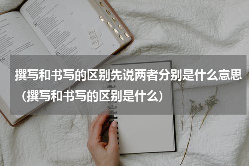撰写和书写的区别先说两者分别是什么意思（撰写和书写的区别是什么）