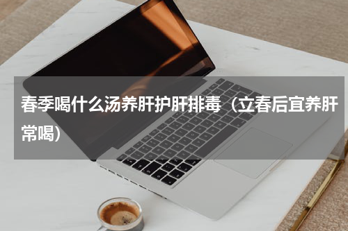 春季喝什么汤养肝护肝排毒（立春后宜养肝常喝）