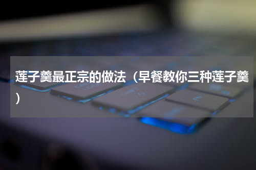 莲子羹最正宗的做法（早餐教你三种莲子羹）