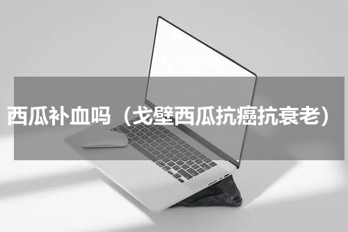 西瓜补血吗（戈壁西瓜抗癌抗衰老）